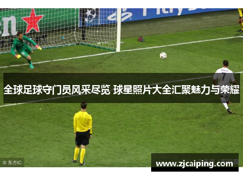 全球足球守门员风采尽览 球星照片大全汇聚魅力与荣耀