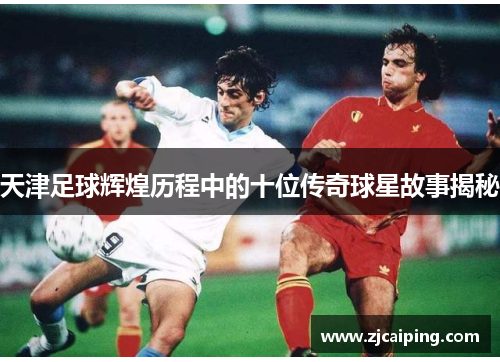 天津足球辉煌历程中的十位传奇球星故事揭秘