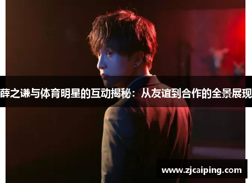薛之谦与体育明星的互动揭秘：从友谊到合作的全景展现